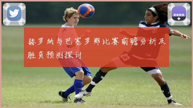 赫罗纳与巴塞罗那比赛前瞻分析及胜负预测探讨