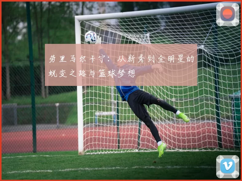 劳里马尔卡宁：从新秀到全明星的蜕变之路与篮球梦想