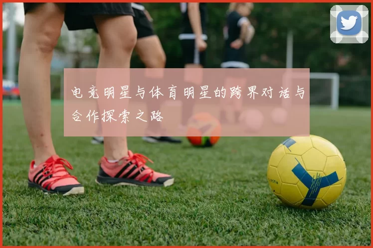 电竞明星与体育明星的跨界对话与合作探索之路