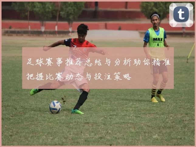 足球赛事推荐总结与分析助你精准把握比赛动态与投注策略