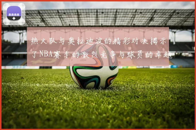 热火队与奥拉迪波的精彩对决揭示了NBA赛季的激烈竞争与球员的卓越表现