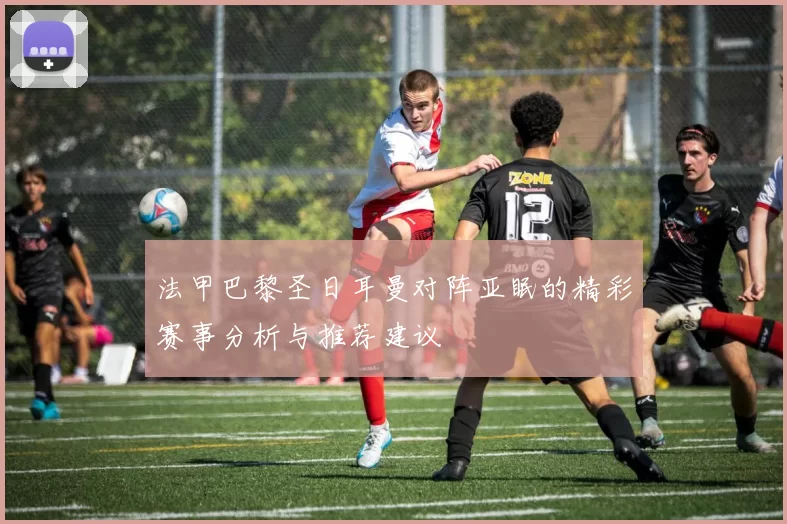 法甲巴黎圣日耳曼对阵亚眠的精彩赛事分析与推荐建议