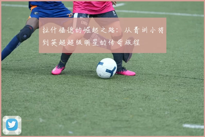 拉什福德的崛起之路：从青训小将到英超超级明星的传奇旅程