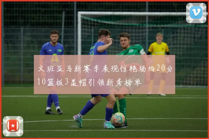 文班亚马新赛季表现惊艳场均20分10篮板3盖帽引领新秀榜单