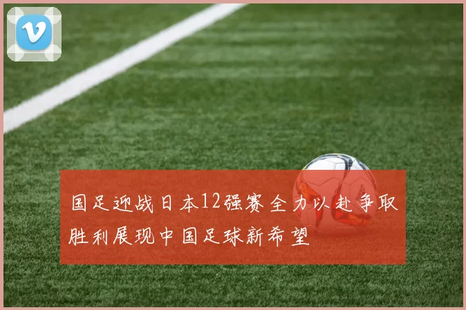 国足迎战日本12强赛全力以赴争取胜利展现中国足球新希望