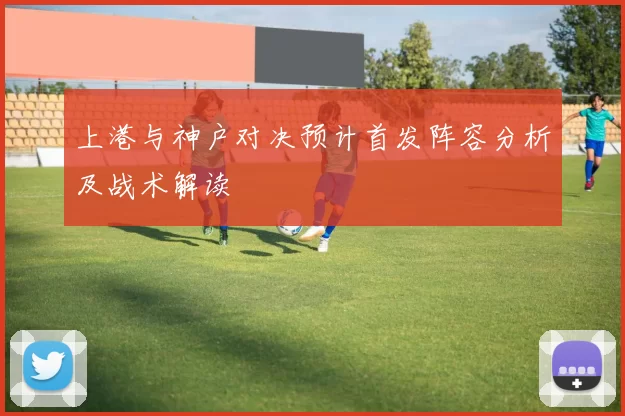 上港与神户对决预计首发阵容分析及战术解读