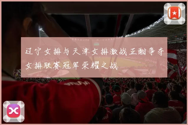 辽宁女排与天津女排激战正酣争夺女排联赛冠军荣耀之战